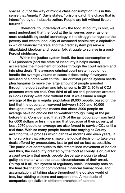 spaces, out of the way of middle class consumption. It is in this sense that Angela Y. Davis states; “prisons catch the chaos that is intensified by de-industrialization. People are left without livable futures.” Therefore, to understand why the food at county is shit, we must understand that the food at the jail serves power as one more destabilizing social technology in the struggle to regulate the poverty and wealth inequality of advanced capitalism; a capitalism in which financial markets and the credit system preserve a dilapidated ideology and regular folk struggle to survive in a post- Fordist nightmare. Within the justice system itself, the food consumption of CCJ prisoners (and the state of insecurity it helps create) accelerates the movement of bodies through the court system and into plea deals. The average criminal court system could not handle the average volume of cases it does today if everyone accused of a crime went to trial. Our criminal justice system needs plea bargains to move the large amount of people arrested through the court system and into prisons. In 2012, 90% of CCJ prisoners were pre-trial. One third of all pre-trial prisoners arrested in Cook County were held without bail. If we assume a rough average of the jail’s regular population (9,000 people, based on the fact that the population wavered between 8,000 and 10,000 throughout the year) this means that about 3000 people on average have no choice but to weather through living at the jail before trial. Consider also that 239% of the jail population was held for 6000 dollars or less, meaning that because of their poverty, at least 2070 people on average are also forced to survive CCJ until a trial date. With so many people forced into staying at County awaiting trial (a process which can take months and even years), it is no surprise that prisoners make the logical decision to take plea deals offered by prosecutors, just to get out as fast as possible. The putrid diet contributes to this streamlined movement of bodies and thus, the insecurity created by the food at county is crucial for acourt system that needs people desperate enough to plead guilty, no matter what the actual circumstances of their arrest. On top of it all, this system of regulatory social insecurity acts as the final destination of commodities, financial transactions, and accumulation, all taking place throughout the outside world of free, law-abiding citizens and corporations. A multitude of companies specialize in different branches of carceral